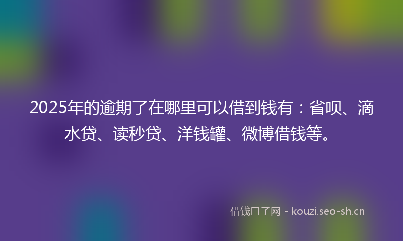 2025年的逾期了在哪里可以借到钱有：省呗、滴水贷、读秒贷、洋钱罐、微博借钱等。