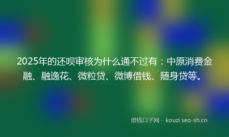2025年的还呗审核为什么通不过有：中原消费金融、融逸花、微粒贷、微博借钱、随身贷等。