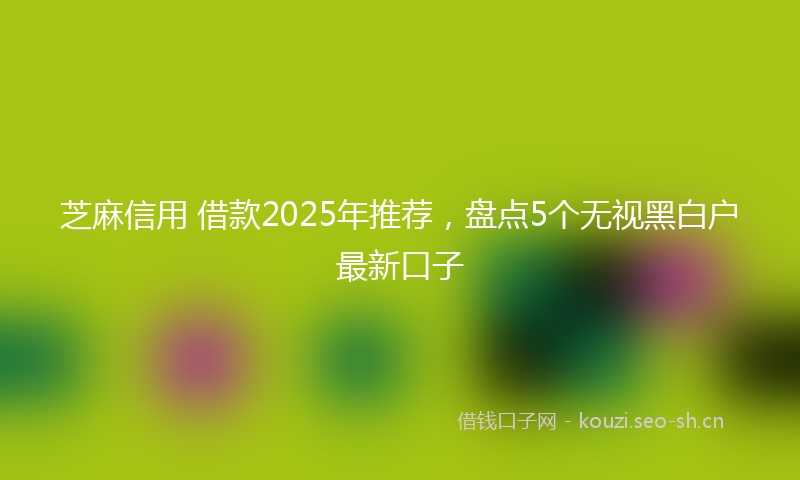 芝麻信用 借款2025年推荐，盘点5个无视黑白户最新口子