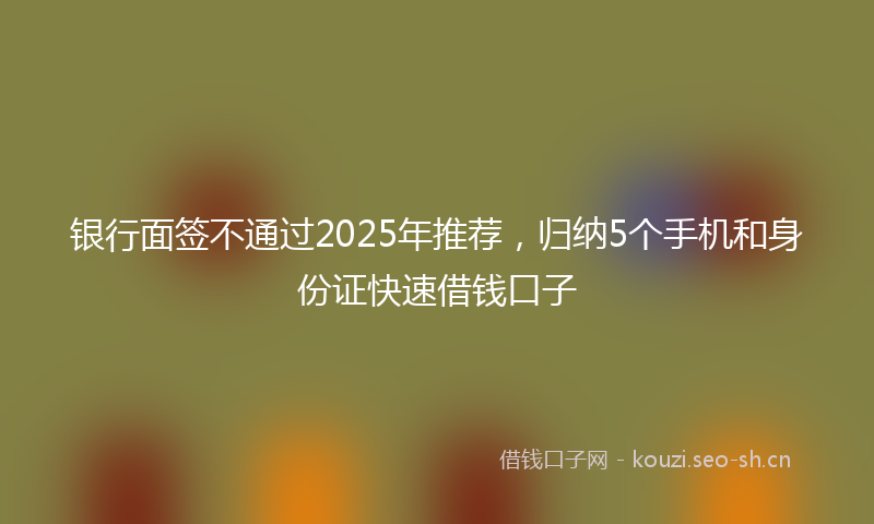 银行面签不通过2025年推荐，归纳5个手机和身份证快速借钱口子