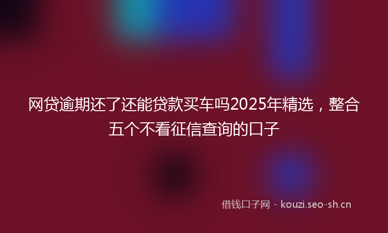 网贷逾期还了还能贷款买车吗2025年精选，整合五个不看征信查询的口子