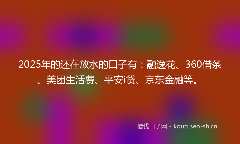 2025年的还在放水的口子有：融逸花、360借条、美团生活费、平安i贷、京东金融等。