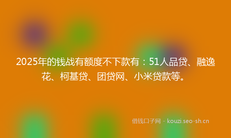 2025年的钱战有额度不下款有：51人品贷、融逸花、柯基贷、团贷网、小米贷款等。