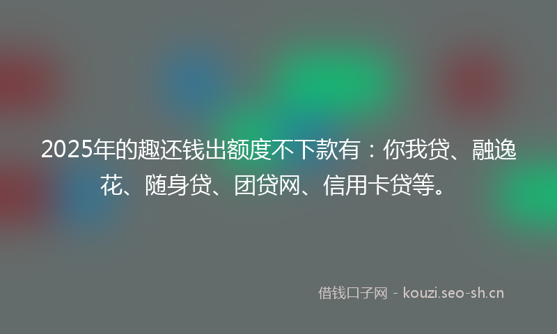 2025年的趣还钱出额度不下款有：你我贷、融逸花、随身贷、团贷网、信用卡贷等。