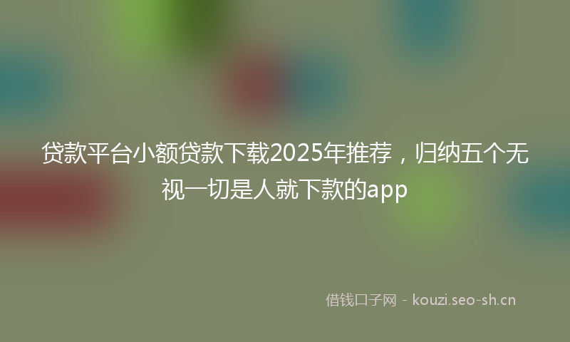 贷款平台小额贷款下载2025年推荐，归纳五个无视一切是人就下款的app