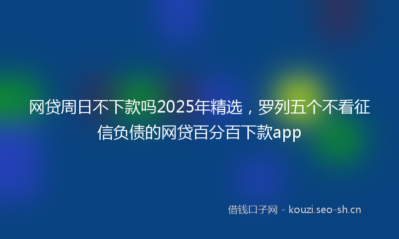 网贷周日不下款吗2025年精选，罗列五个不看征信负债的网贷百分百下款app