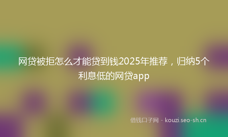 网贷被拒怎么才能贷到钱2025年推荐，归纳5个利息低的网贷app
