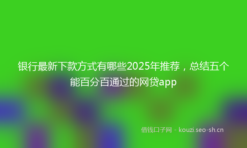 银行最新下款方式有哪些2025年推荐，总结五个能百分百通过的网贷app
