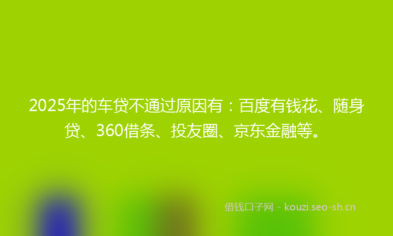 2025年的车贷不通过原因有：百度有钱花、随身贷、360借条、投友圈、京东金融等。