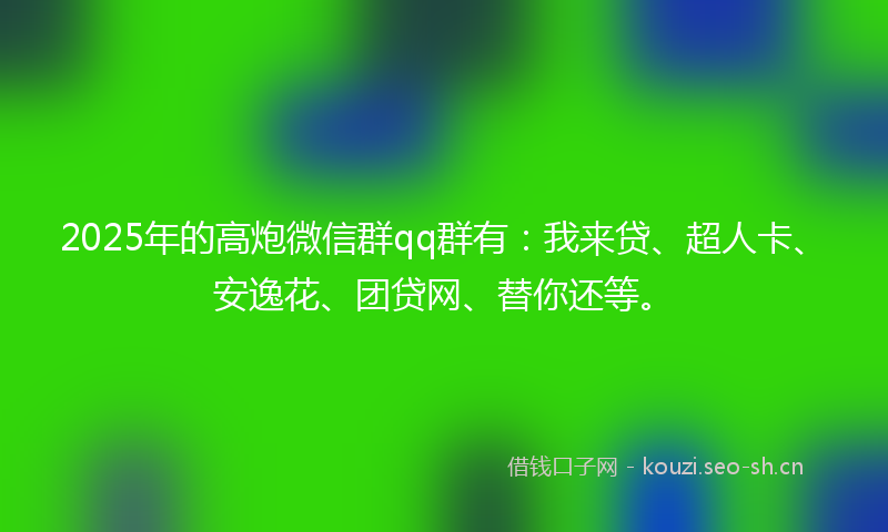 2025年的高炮微信群qq群有：我来贷、超人卡、安逸花、团贷网、替你还等。