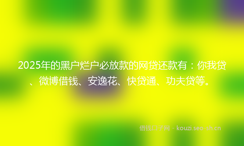 2025年的黑户烂户必放款的网贷还款有：你我贷、微博借钱、安逸花、快贷通、功夫贷等。