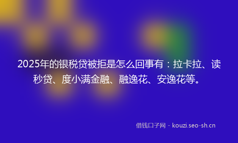 2025年的银税贷被拒是怎么回事有：拉卡拉、读秒贷、度小满金融、融逸花、安逸花等。