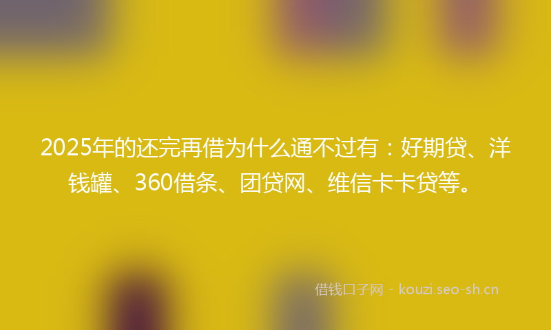 2025年的还完再借为什么通不过有：好期贷、洋钱罐、360借条、团贷网、维信卡卡贷等。