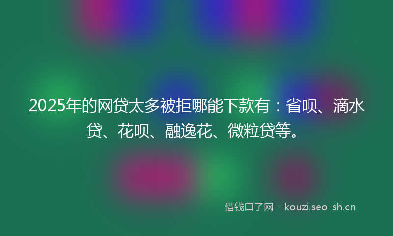 2025年的网贷太多被拒哪能下款有：省呗、滴水贷、花呗、融逸花、微粒贷等。