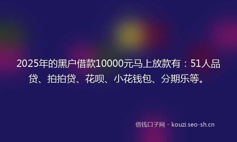 2025年的黑户借款10000元马上放款有：51人品贷、拍拍贷、花呗、小花钱包、分期乐等。