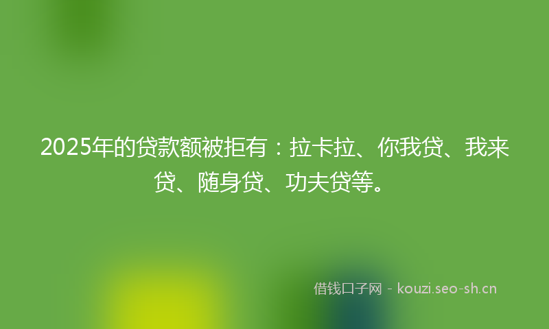2025年的贷款额被拒有：拉卡拉、你我贷、我来贷、随身贷、功夫贷等。