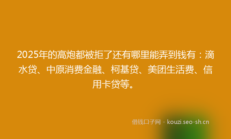2025年的高炮都被拒了还有哪里能弄到钱有：滴水贷、中原消费金融、柯基贷、美团生活费、信用卡贷等。