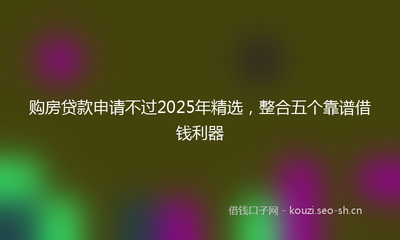购房贷款申请不过2025年精选，整合五个靠谱借钱利器