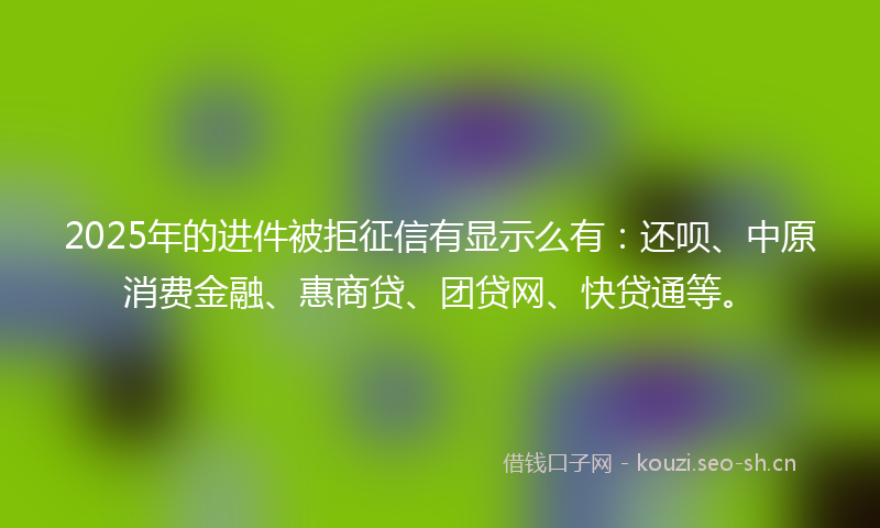2025年的进件被拒征信有显示么有：还呗、中原消费金融、惠商贷、团贷网、快贷通等。
