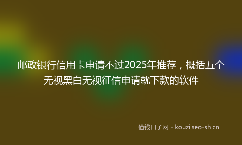 邮政银行信用卡申请不过2025年推荐，概括五个无视黑白无视征信申请就下款的软件