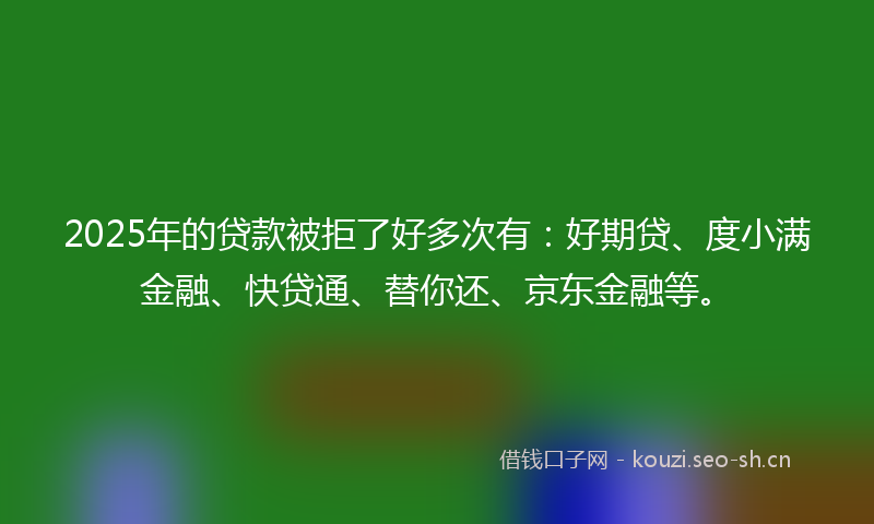 2025年的贷款被拒了好多次有：好期贷、度小满金融、快贷通、替你还、京东金融等。