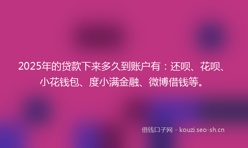 2025年的贷款下来多久到账户有：还呗、花呗、小花钱包、度小满金融、微博借钱等。