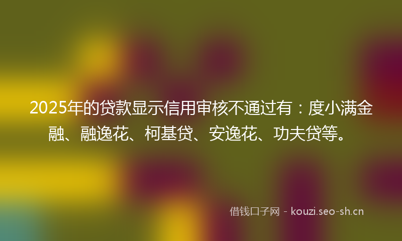 2025年的贷款显示信用审核不通过有：度小满金融、融逸花、柯基贷、安逸花、功夫贷等。