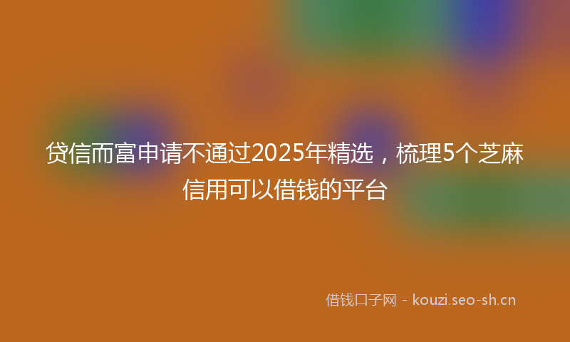 贷信而富申请不通过2025年精选，梳理5个芝麻信用可以借钱的平台