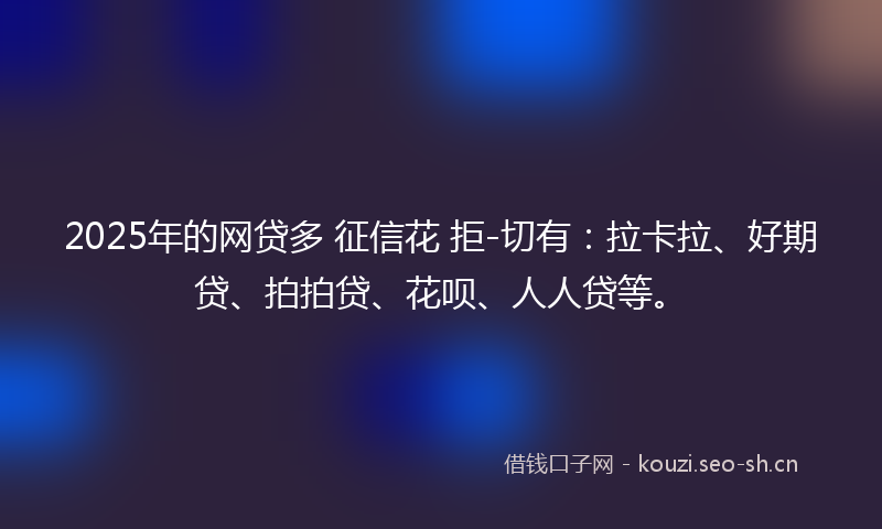 2025年的网贷多 征信花 拒-切有：拉卡拉、好期贷、拍拍贷、花呗、人人贷等。