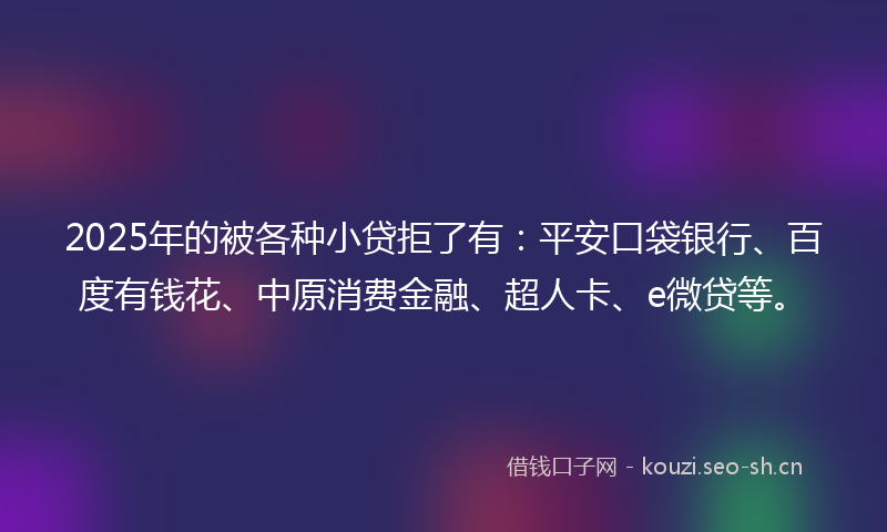 2025年的被各种小贷拒了有：平安口袋银行、百度有钱花、中原消费金融、超人卡、e微贷等。