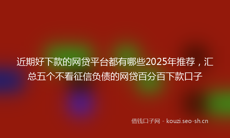 近期好下款的网贷平台都有哪些2025年推荐，汇总五个不看征信负债的网贷百分百下款口子
