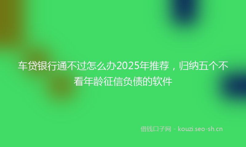 车贷银行通不过怎么办2025年推荐，归纳五个不看年龄征信负债的软件