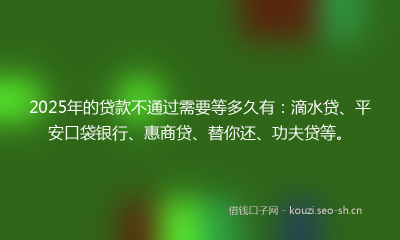 2025年的贷款不通过需要等多久有：滴水贷、平安口袋银行、惠商贷、替你还、功夫贷等。
