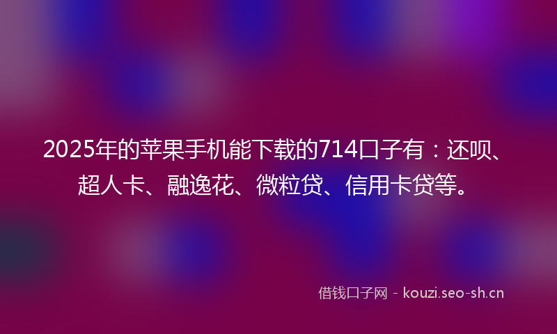 2025年的苹果手机能下载的714口子有：还呗、超人卡、融逸花、微粒贷、信用卡贷等。