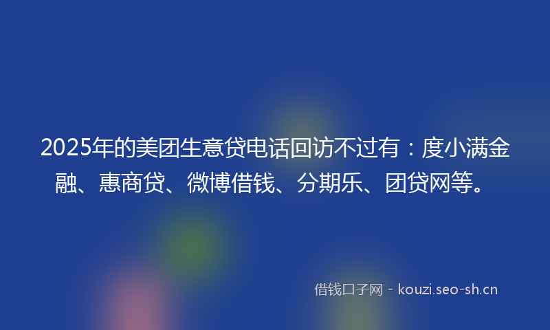 2025年的美团生意贷电话回访不过有：度小满金融、惠商贷、微博借钱、分期乐、团贷网等。