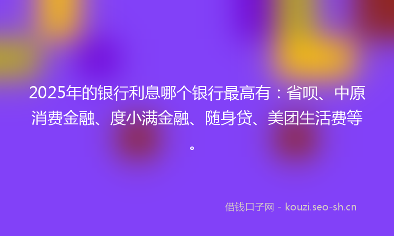 2025年的银行利息哪个银行最高有：省呗、中原消费金融、度小满金融、随身贷、美团生活费等。