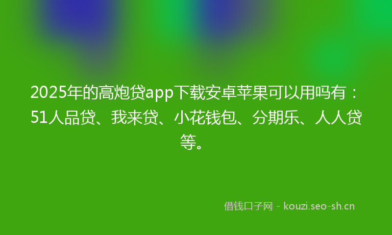 2025年的高炮贷app下载安卓苹果可以用吗有：51人品贷、我来贷、小花钱包、分期乐、人人贷等。