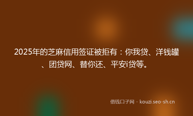 2025年的芝麻信用签证被拒有：你我贷、洋钱罐、团贷网、替你还、平安i贷等。
