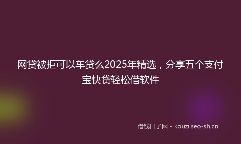 网贷被拒可以车贷么2025年精选，分享五个支付宝快贷轻松借软件