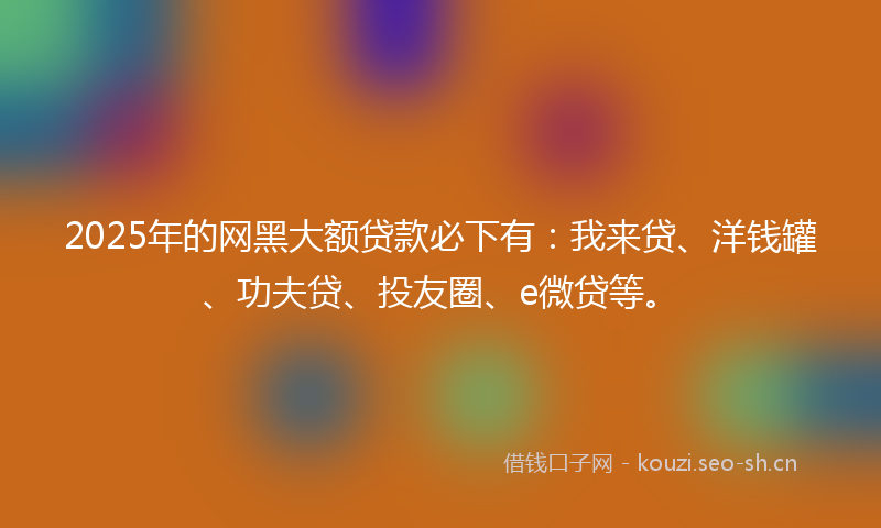 2025年的网黑大额贷款必下有：我来贷、洋钱罐、功夫贷、投友圈、e微贷等。