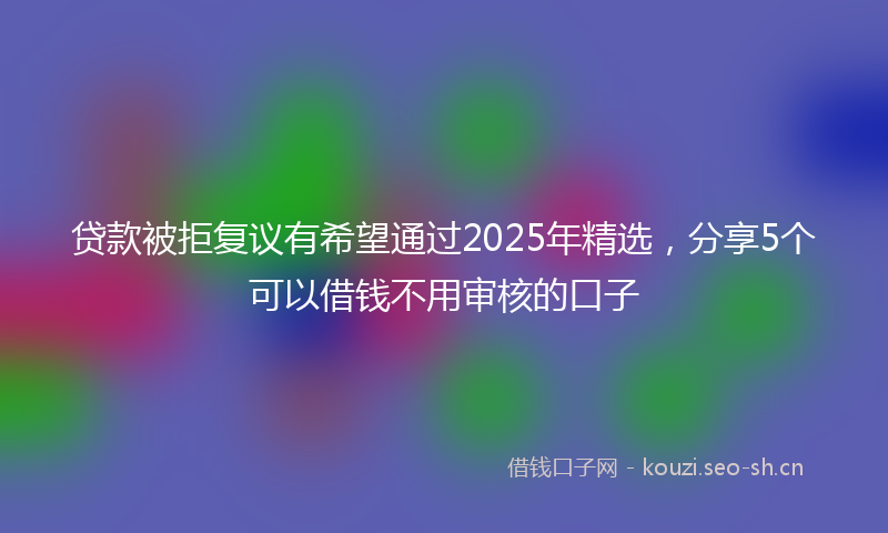 贷款被拒复议有希望通过2025年精选，分享5个可以借钱不用审核的口子