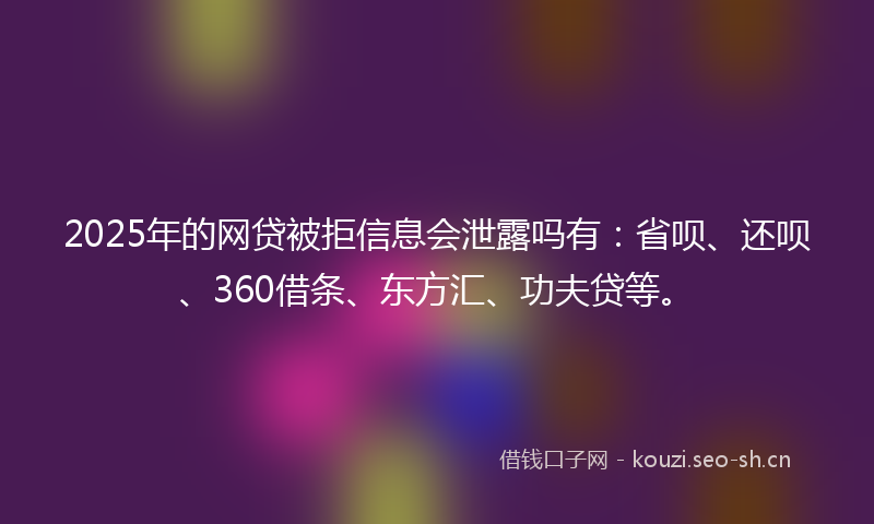 2025年的网贷被拒信息会泄露吗有：省呗、还呗、360借条、东方汇、功夫贷等。