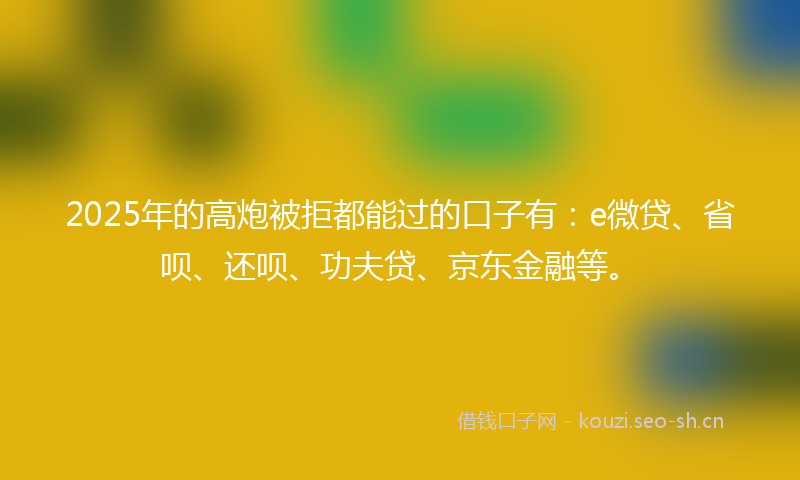 2025年的高炮被拒都能过的口子有：e微贷、省呗、还呗、功夫贷、京东金融等。