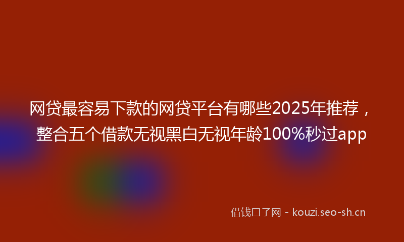 网贷最容易下款的网贷平台有哪些2025年推荐，整合五个借款无视黑白无视年龄100%秒过app