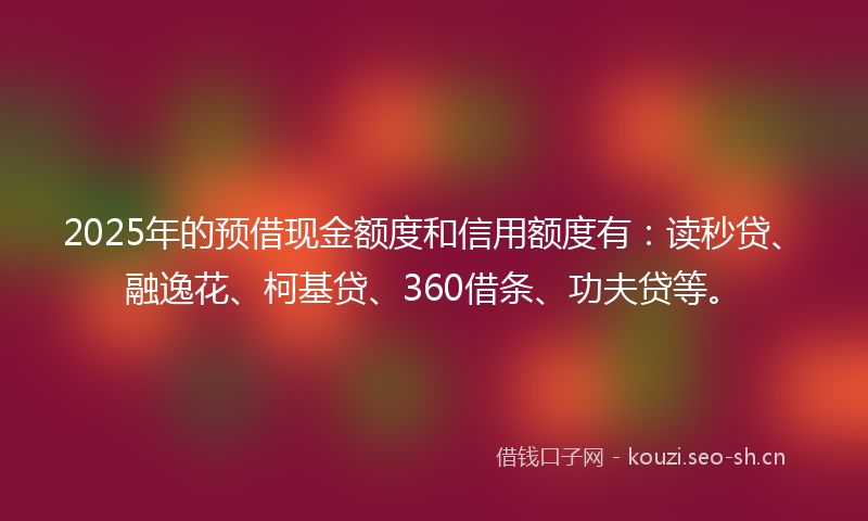 2025年的预借现金额度和信用额度有：读秒贷、融逸花、柯基贷、360借条、功夫贷等。