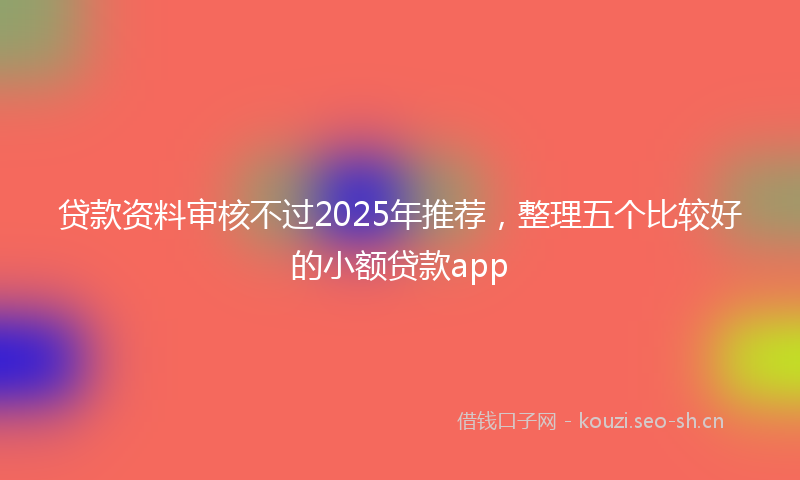 贷款资料审核不过2025年推荐，整理五个比较好的小额贷款app