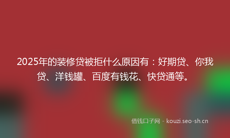 2025年的装修贷被拒什么原因有：好期贷、你我贷、洋钱罐、百度有钱花、快贷通等。