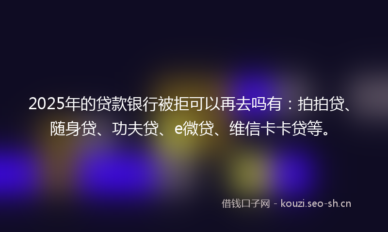 2025年的贷款银行被拒可以再去吗有：拍拍贷、随身贷、功夫贷、e微贷、维信卡卡贷等。