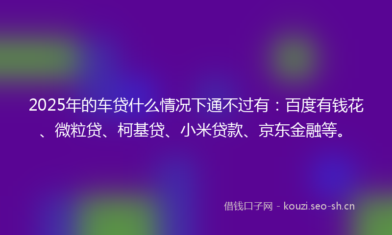 2025年的车贷什么情况下通不过有：百度有钱花、微粒贷、柯基贷、小米贷款、京东金融等。