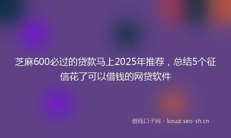 芝麻600必过的贷款马上2025年推荐，总结5个征信花了可以借钱的网贷软件